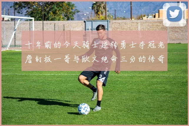 十年前的今天骑士逆转勇士夺冠老詹钉板一哥与欧文绝命三分的传奇时刻