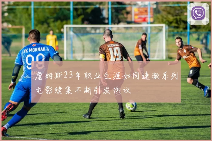 詹姆斯23年职业生涯如同速激系列电影续集不断引发热议