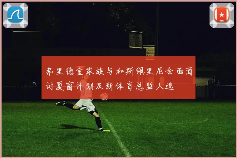 弗里德金家族与加斯佩里尼会面商讨夏窗计划及新体育总监人选