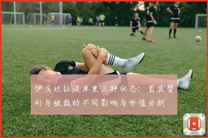 伊戈达拉谈库里三种状态：首发替补与被裁的不同影响与价值分析
