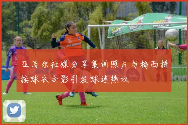 亚马尔社媒分享集训照片与梅西拼接球衣合影引发球迷热议