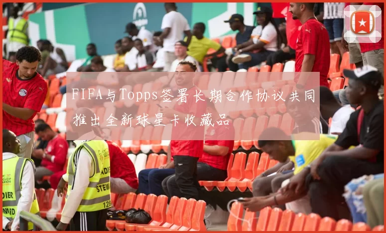 FIFA与Topps签署长期合作协议共同推出全新球星卡收藏品