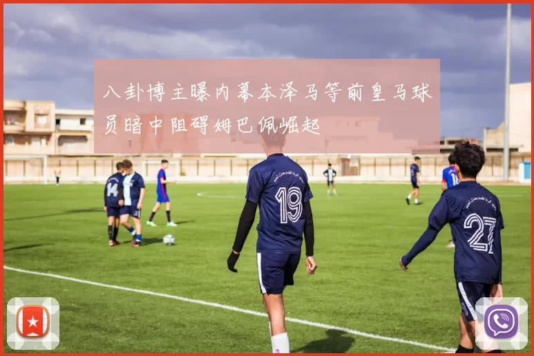 八卦博主曝内幕本泽马等前皇马球员暗中阻碍姆巴佩崛起