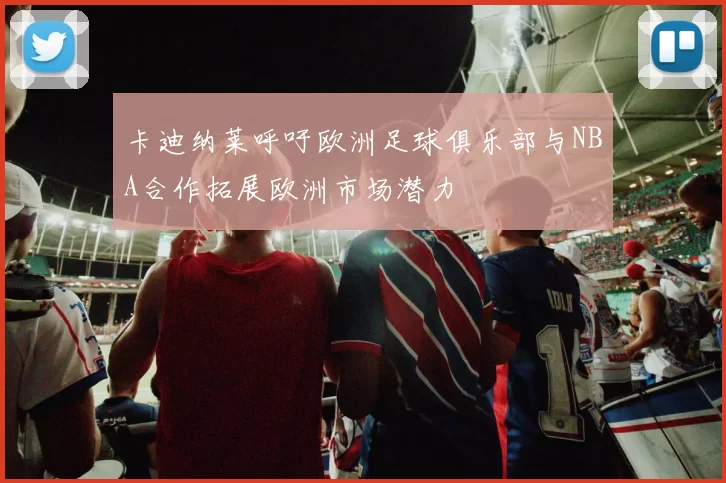 卡迪纳莱呼吁欧洲足球俱乐部与NBA合作拓展欧洲市场潜力
