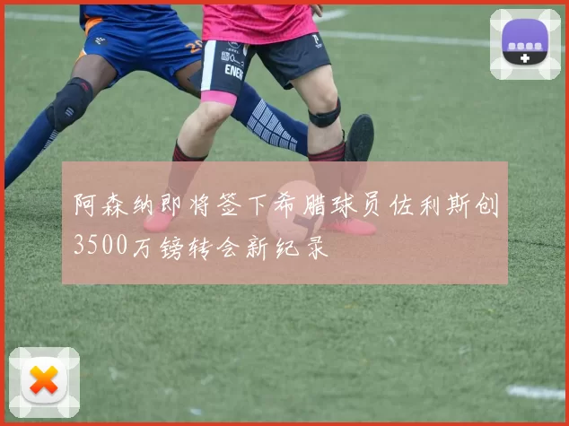 阿森纳即将签下希腊球员佐利斯创3500万镑转会新纪录