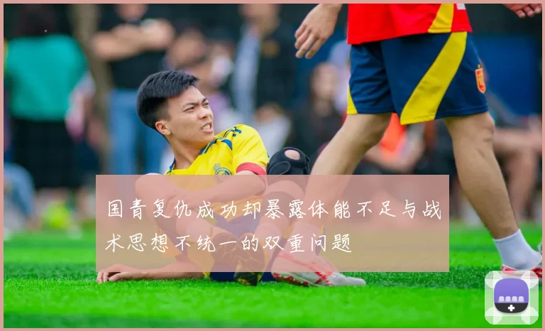 国青复仇成功却暴露体能不足与战术思想不统一的双重问题